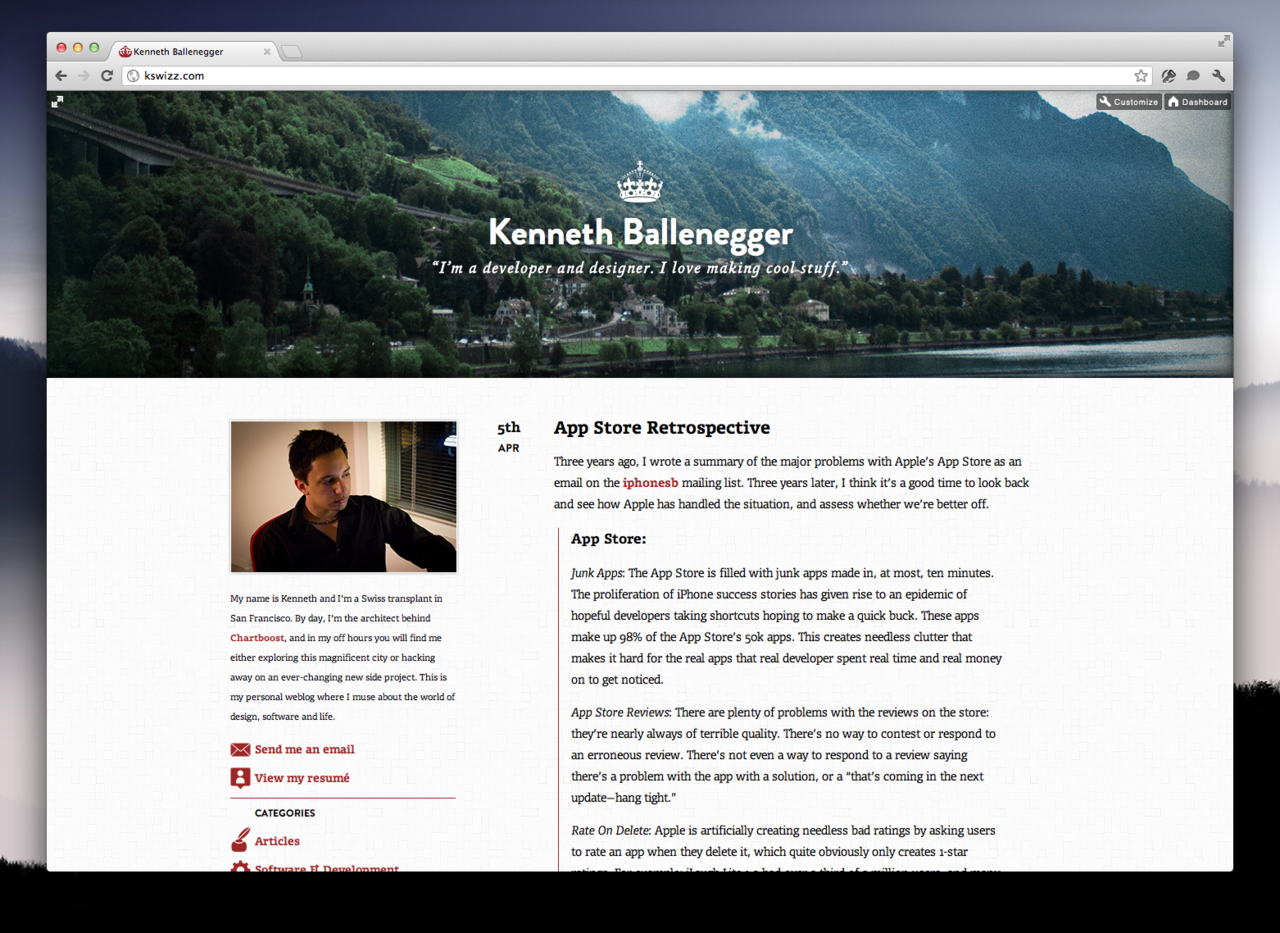 Over the past week, I’ve quietly redesigned this blog to be somewhat up to my current standards. Before, I was using a customized version of Jake Paul’s theme, Solstice, which while attractive, was not my own work.
There were quite a few things I wanted to achieve with this redesign:
Most importantly, I wanted to have clear and easily legible typography on articles. This is, after all, a blog, and must serve its primary function above all. I also wanted to give myself a unique and somewhat more consistent personal brand, which I think this succeeds in doing.
I wanted the header to be a window into a photographic snapshot. It will be either selected randomly from a selection of my best shots, or updated on a semi-regular schedule. The end goal being: to push myself to take more and better photos, more often.
Lastly, I wanted to try to use some cool modern technologies and ideas. The header uses subtle parallax scrolling, which I think looks gorgeous. The styles is done in a LESS stylesheet, which makes coding CSS a breeze. I’m using semantic HTML 5 tags, like header and article, and using a few CSS3 animations. All in all, this was a fun and light coding exercise.
For a fun easter egg, click the little expand icon at the very top-left of any page.
Overall, I’m very satisfied with the result, but will no doubt keep tweaking it over time.
Credit where credit is due: I’ve drawn inspiration from many places, including: Sebastiaan de With, Dustin Curtis, and Hero's parallax header. I also used Andy Davies' pattern, light wool.